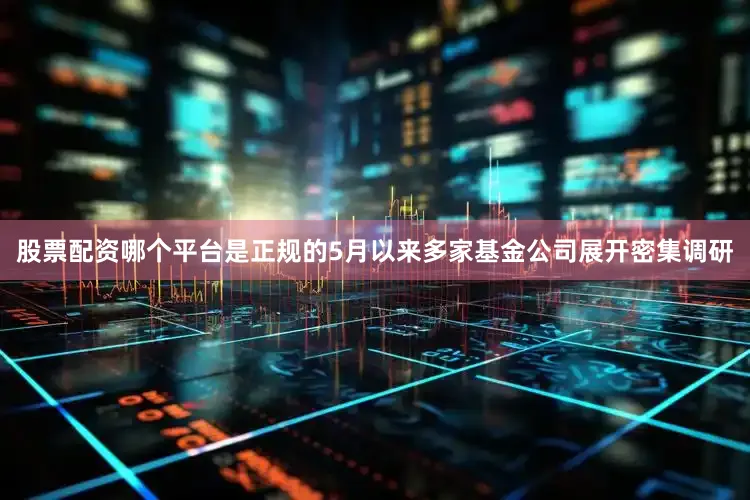股票配资哪个平台是正规的5月以来多家基金公司展开密集调研