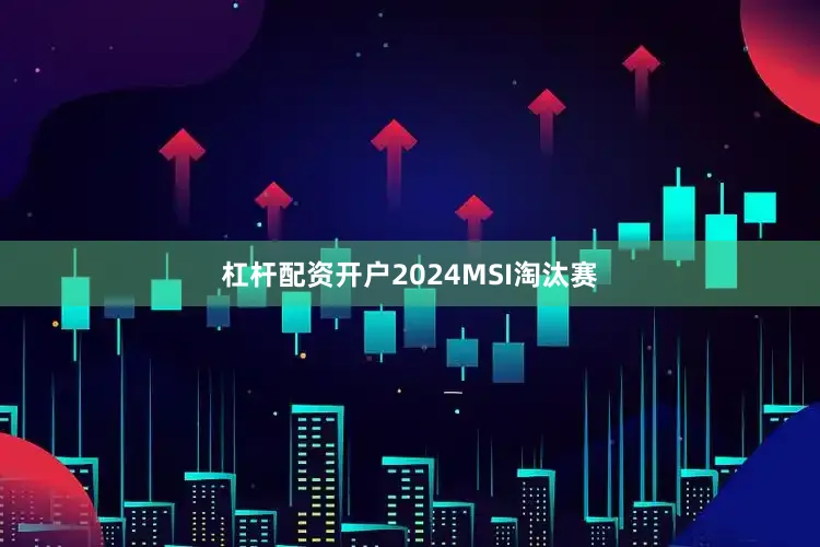 杠杆配资开户2024MSI淘汰赛