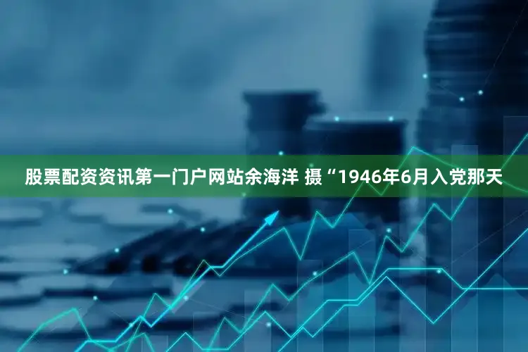 股票配资资讯第一门户网站余海洋 摄“1946年6月入党那天