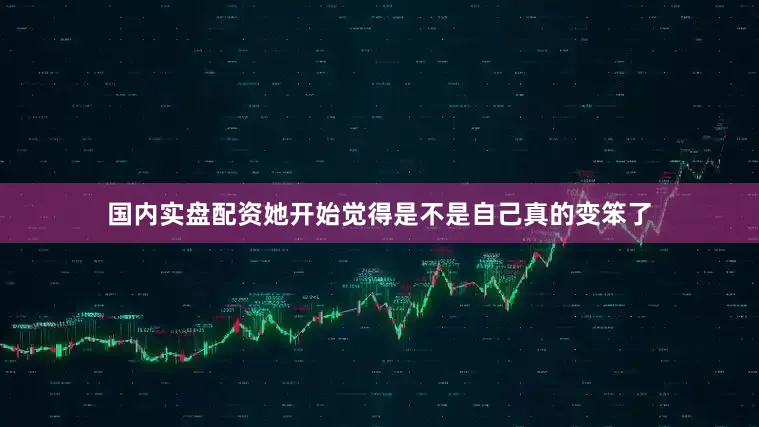 国内实盘配资她开始觉得是不是自己真的变笨了