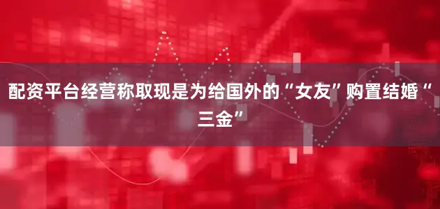 配资平台经营称取现是为给国外的“女友”购置结婚“三金”