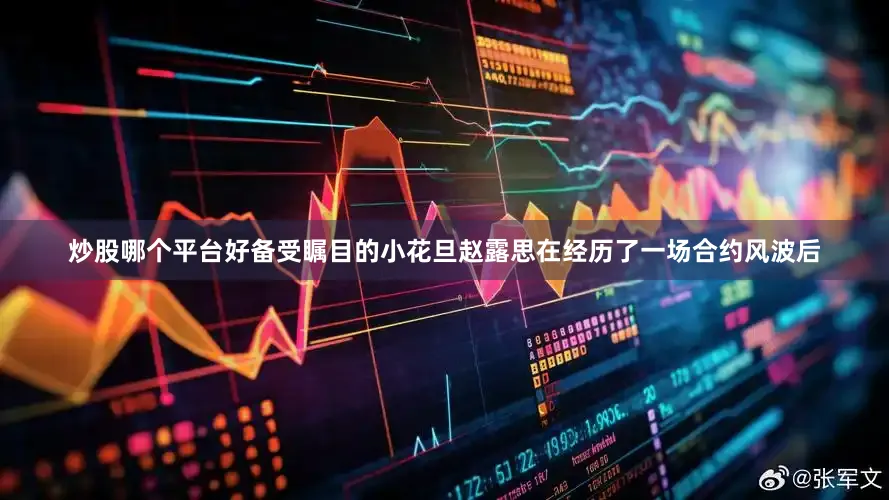 炒股哪个平台好备受瞩目的小花旦赵露思在经历了一场合约风波后
