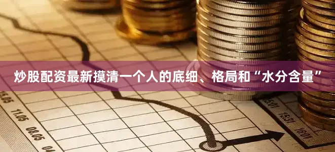 炒股配资最新摸清一个人的底细、格局和“水分含量”