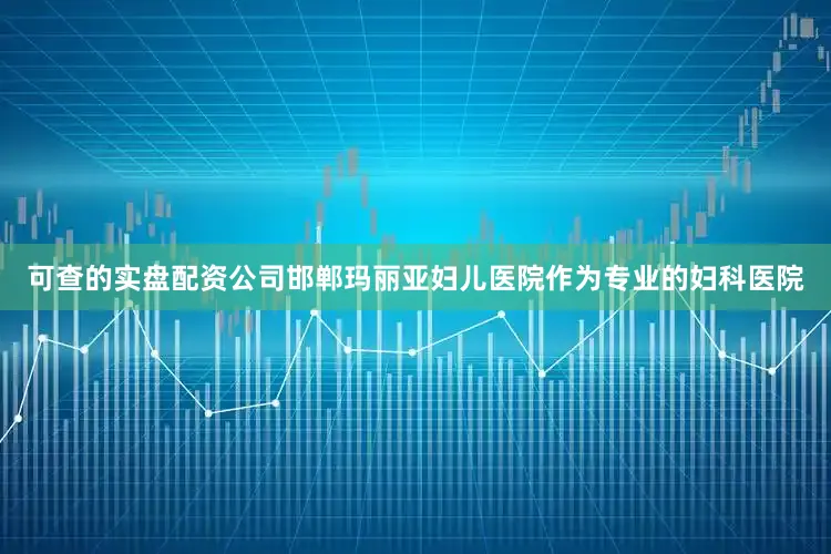 可查的实盘配资公司邯郸玛丽亚妇儿医院作为专业的妇科医院
