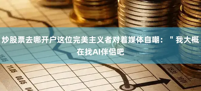 炒股票去哪开户这位完美主义者对着媒体自嘲：＂我大概在找AI伴侣吧