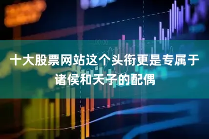 十大股票网站这个头衔更是专属于诸侯和天子的配偶