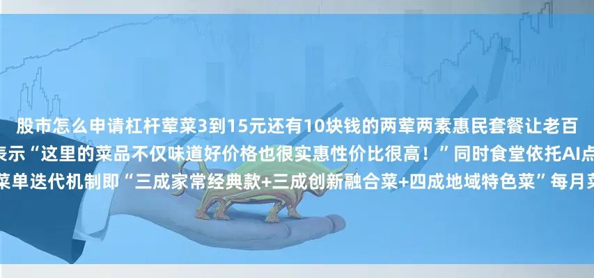 股市怎么申请杠杆荤菜3到15元还有10块钱的两荤两素惠民套餐让老百姓吃得饱、吃得好不少食客纷纷表示“这里的菜品不仅味道好价格也很实惠性价比很高！”同时食堂依托AI点餐系统大数据分析建立“3+3+4”菜单迭代机制即“三成家常经典款+三成创新融合菜+四成地域特色菜”每月菜单更新率超60%特色过桥米线每天现熬汤品每餐限量30份昆明地铁大食堂还联合三甲医院定制健康菜谱设置爱心专座及大字菜单为60岁以上老人