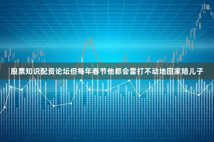 股票知识配资论坛但每年春节他都会雷打不动地回家陪儿子