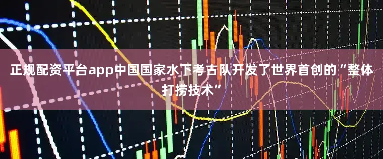正规配资平台app中国国家水下考古队开发了世界首创的“整体打捞技术”